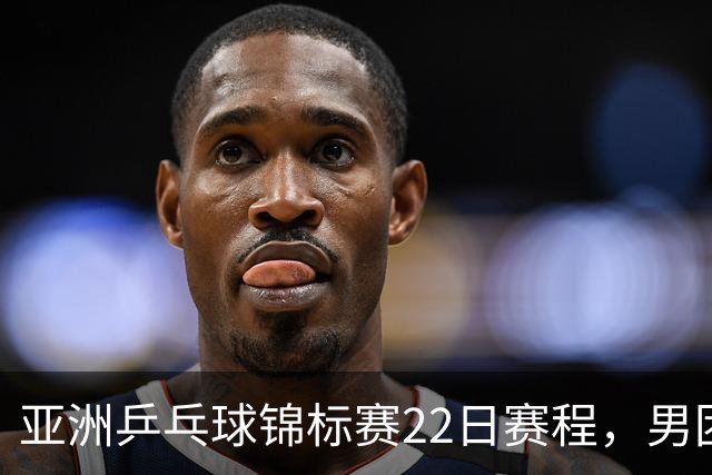 亚洲乒乓球锦标赛22日赛程，男团中国对中国台北，女团中国战韩国